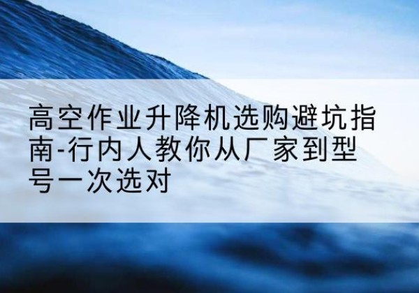 泰山升降平台厂家-高空作业升降机选购避坑指南-行内人教你从厂家到型号一次选对