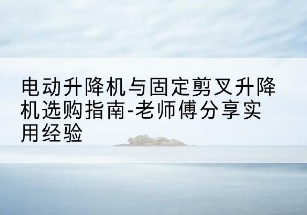 泰山电动升降机怎么选-电动升降机与固定剪叉升降机选购指南-老师傅分享实用经验